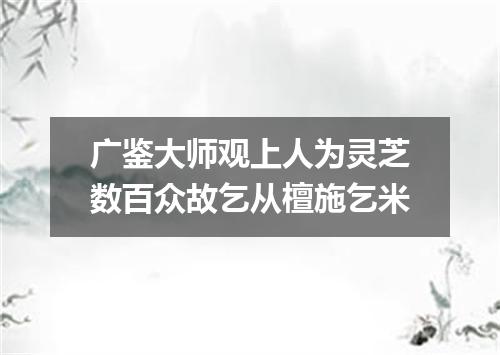 广鉴大师观上人为灵芝数百众故乞从檀施乞米
