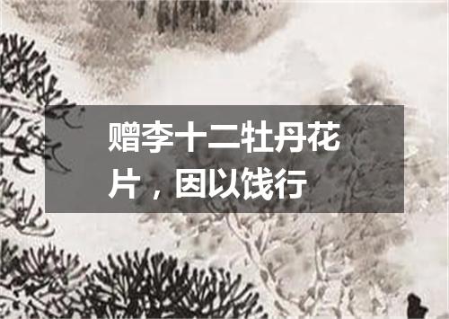 赠李十二牡丹花片，因以饯行