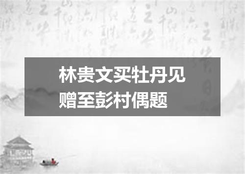 林贵文买牡丹见赠至彭村偶题
