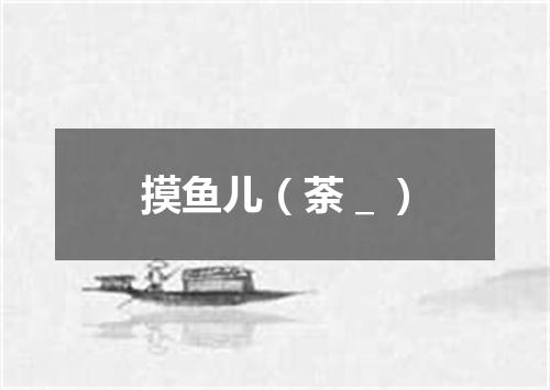 摸鱼儿（荼＿）
