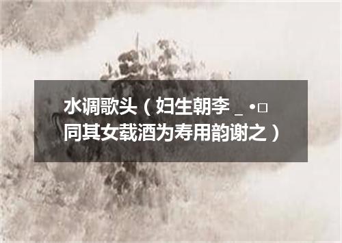 水调歌头（妇生朝李＿·□同其女载酒为寿用韵谢之）
