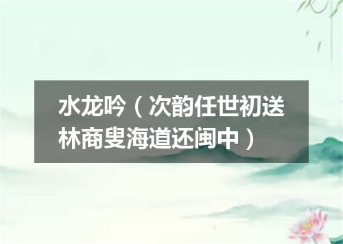 水龙吟（次韵任世初送林商叟海道还闽中）