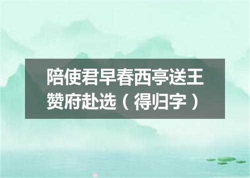 陪使君早春西亭送王赞府赴选（得归字）