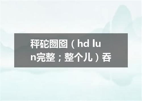 秤砣囫囵（hd lun完整；整个儿）吞
