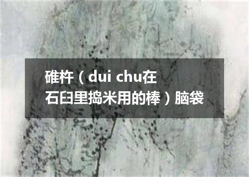 碓杵（dui chu在石臼里捣米用的棒）脑袋