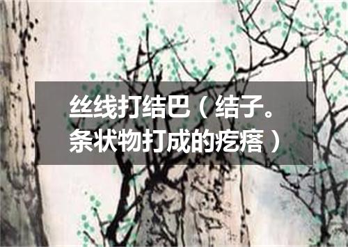 丝线打结巴（结子。条状物打成的疙瘩）
